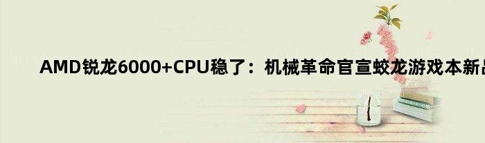 AMD锐龙6000 CPU稳了：机械革命官宣蛟龙游戏本新品