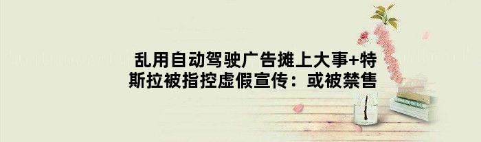 乱用“自动驾驶”广告摊上大事 特斯拉被指控虚假宣传：或被禁售