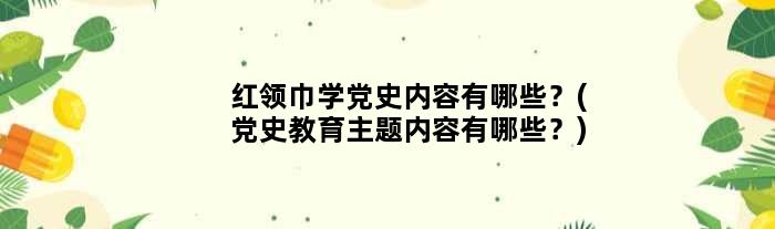 红领巾学党史内容有哪些？(党史教育主题内容有哪些？)
