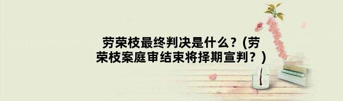 劳荣枝最终判决是什么？(劳荣枝案庭审结束将择期宣判？)
