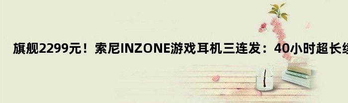 旗舰2299元！索尼INZONE游戏耳机三连发：40小时超长续航