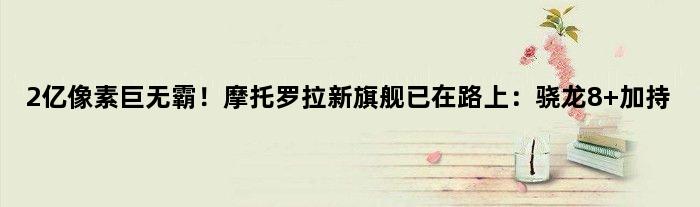 2亿像素巨无霸！摩托罗拉新旗舰已在路上：骁龙8+加持
