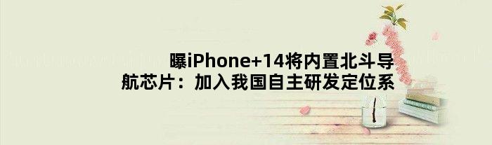 曝iPhone 14将内置北斗导航芯片：加入我国自主研发定位系统