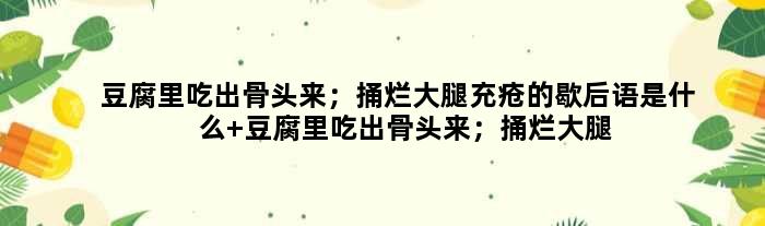 豆腐里吃出骨头来；捅烂大腿充疮的歇后语是什么 豆腐里吃出骨头来；捅烂大腿充疮是什么意思