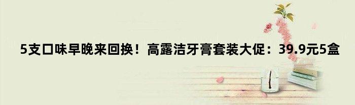 5支口味早晚来回换！高露洁牙膏套装大促：39.9元5盒