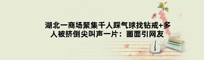 湖北一商场聚集千人踩气球找钻戒 多人被挤倒尖叫声一片：画面引网友吐槽