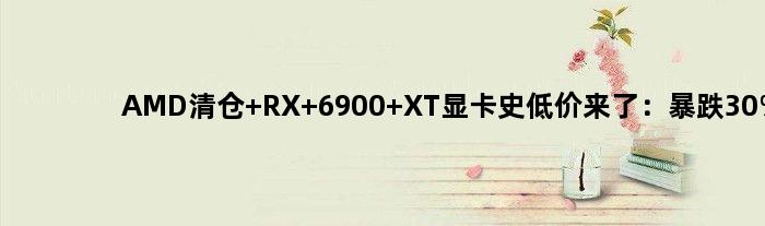 AMD清仓 RX 6900 XT显卡史低价来了：暴跌30%