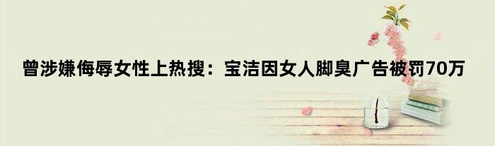 曾涉嫌侮辱女性上热搜：宝洁因女人脚臭广告被罚70万