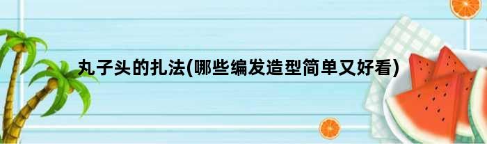 丸子头的扎法(哪些编发造型简单又好看)