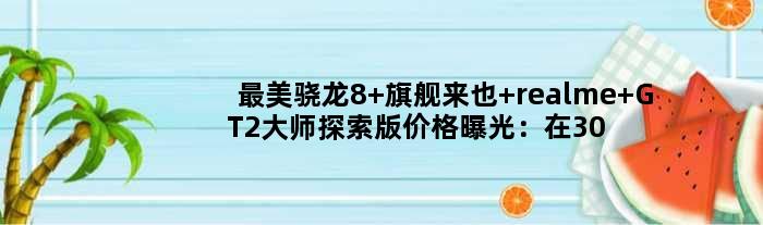 最美骁龙8+旗舰来也 realme GT2大师探索版价格曝光：在3000元左右