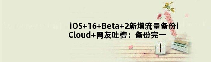 iOS 16 Beta 2新增流量备份iCloud 网友吐槽：备份完一套房子没了
