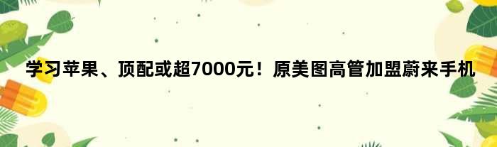 学习苹果、顶配或超7000元！原美图高管加盟蔚来手机