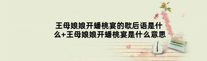 王母娘娘开蟠桃宴的歇后语是什么 王母娘娘开蟠桃宴是什么意思