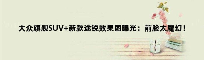 大众旗舰SUV 新款途锐效果图曝光：前脸太魔幻！