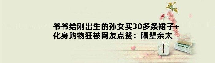 爷爷给刚出生的孙女买30多条裙子 化身“购物狂”被网友点赞：隔辈亲太真实