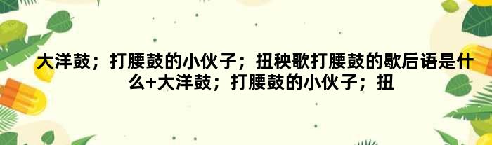 大洋鼓；打腰鼓的小伙子；扭秧歌打腰鼓的歇后语是什么 大洋鼓；打腰鼓的小伙子；扭秧歌打腰鼓是什么意思