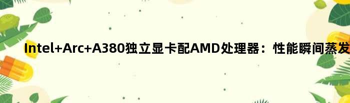 Intel Arc A380独立显卡配AMD处理器：性能瞬间蒸发15％