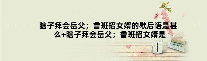 瞎子拜会岳父；鲁班招女婿的歇后语是甚么 瞎子拜会岳父；鲁班招女婿是甚么意思