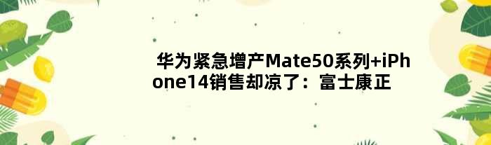华为紧急增产Mate50系列 iPhone14销售却凉了：富士康正拆除产线