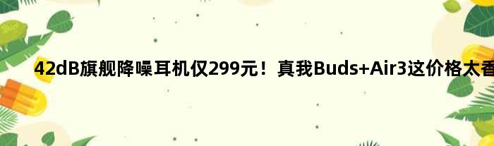 42dB旗舰降噪耳机仅299元！真我Buds Air3这价格太香了