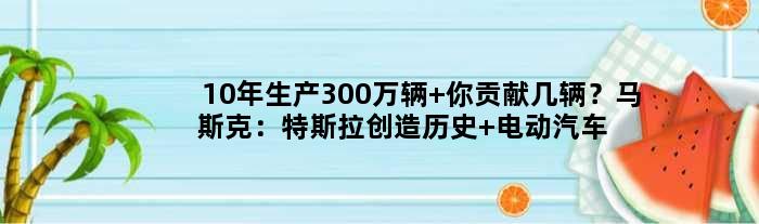 10年生产300万辆 你贡献几辆？马斯克：特斯拉创造历史 电动汽车才是未来