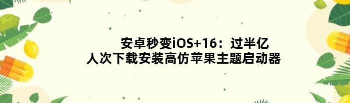 安卓秒变iOS 16：过半亿人次下载安装高仿苹果主题启动器