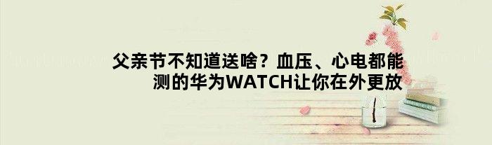 父亲节不知道送啥？血压、心电都能测的华为WATCH让你在外更放心