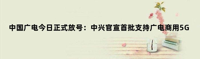 中国广电今日正式放号：中兴官宣首批支持广电商用5G