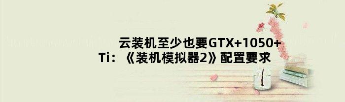 “云装机”至少也要GTX 1050 Ti：《装机模拟器2》配置要求公布