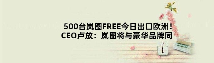 500台岚图FREE今日出口欧洲！CEO卢放：岚图将与豪华品牌同台竞技