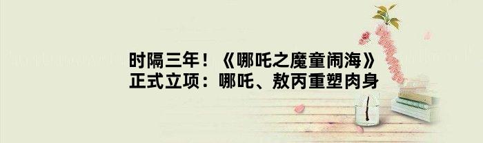 时隔三年！《哪吒之魔童闹海》正式立项：哪吒、敖丙重塑肉身