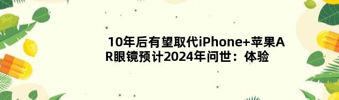 10年后有望取代iPhone 苹果AR眼镜预计2024年问世：体验大不同