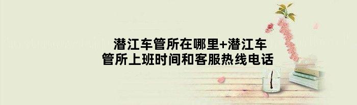 潜江车管所在哪里 潜江车管所上班时间和客服热线电话