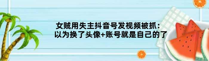 女贼用失主抖音号发视频被抓：以为换了头像 账号就是自己的了