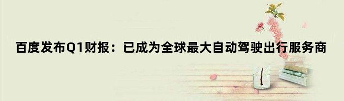 百度发布Q1财报：已成为全球更大自动驾驶出行服务商