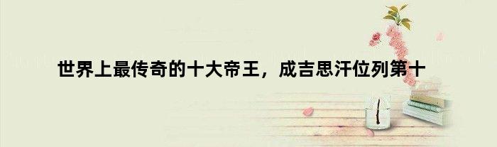 世界上最传奇的十大帝王，成吉思汗位列第十