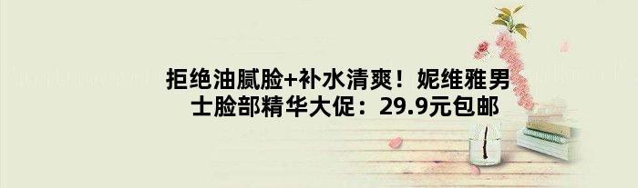 拒绝油腻脸 补水清爽！妮维雅男士脸部精华大促：29.9元包邮