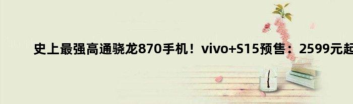 史上最强高通骁龙870手机！vivo S15预售：2599元起