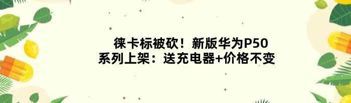 徕卡标被砍！新版华为P50系列上架：送充电器 价格不变