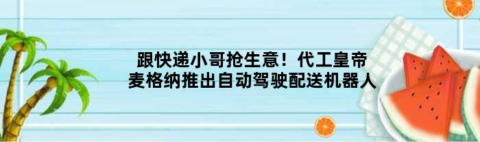 跟快递小哥抢生意！“代工皇帝”麦格纳推出自动驾驶配送机器人