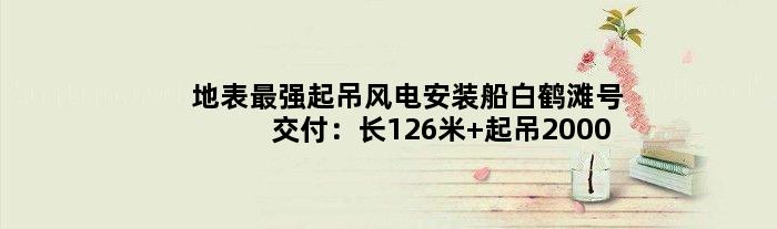 地表最强起吊风电安装船“白鹤滩号”交付：长126米 起吊2000吨