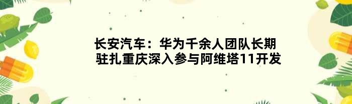 长安汽车：华为千余人团队长期驻扎重庆深入参与阿维塔11开发
