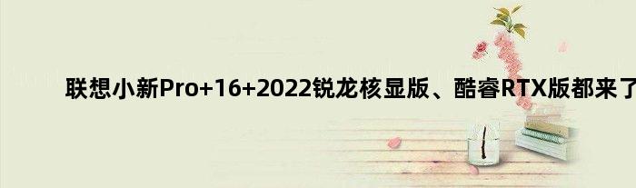 联想小新Pro 16 2022锐龙核显版、酷睿RTX版都来了