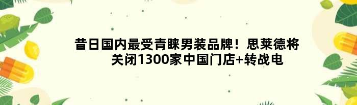昔日国内最受青睐男装品牌！思莱德将关闭1300家中国门店 转战电商渠道
