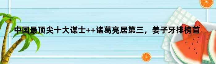 中国最十大谋士  诸葛亮居第三，姜子牙排榜首