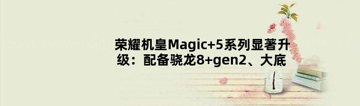 荣耀机皇Magic 5系列显著升级：配备骁龙8 gen2、大底主摄