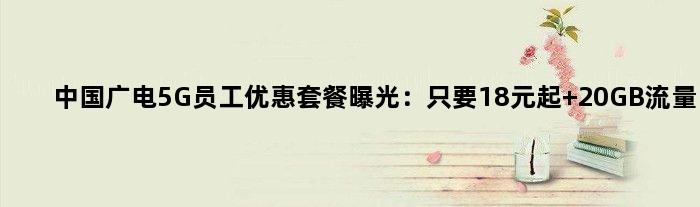 中国广电5G员工优惠套餐曝光：只要18元起 20GB流量