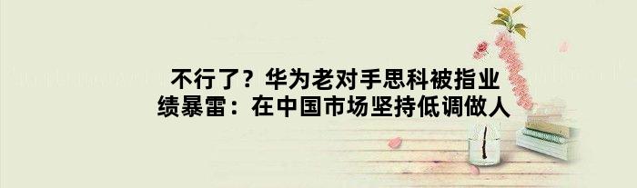 不行了？华为老对手思科被指业绩暴雷：在中国市场坚持“低调做人”
