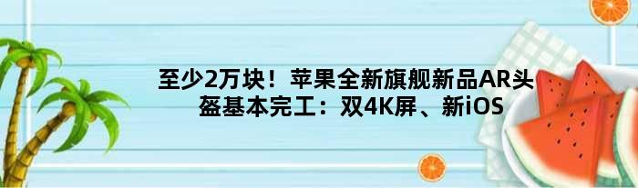 至少2万块！苹果全新旗舰新品AR头盔基本完工：双4K屏、新iOS加持