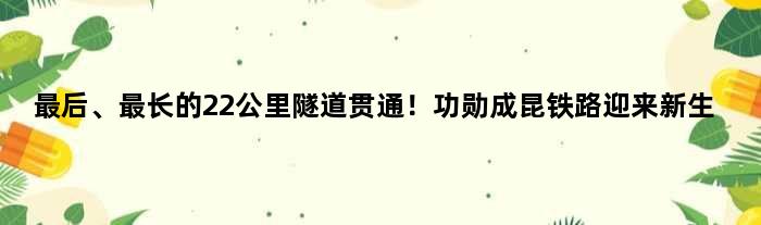 最后、最长的22公里隧道贯通！功勋成昆铁路迎来新生